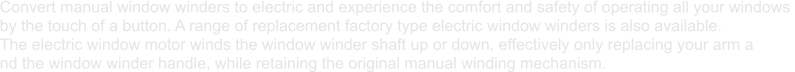 Convert manual window winders to electric and experience the comfort and safety of operating all your windows  by the touch of a button. A range of replacement factory type electric window winders is also available.  The electric window motor winds the window winder shaft up or down, effectively only replacing your arm a nd the window winder handle, while retaining the original manual winding mechanism.